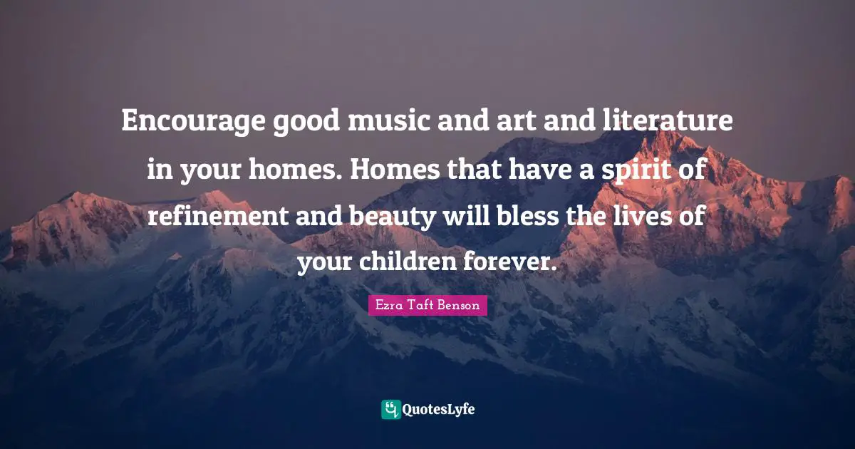 Encourage good music and art and literature in your homes. Homes that have a spirit of refinement and beauty will bless the lives of your children forever.