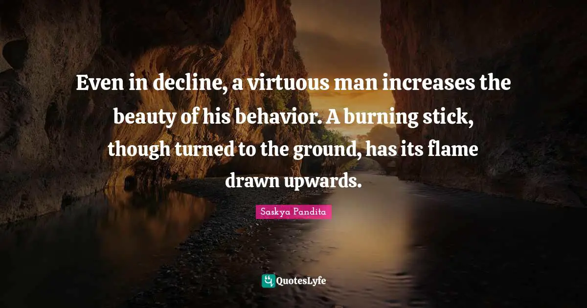 Even in decline, a virtuous man increases the beauty of his behavior. A burning stick, though turned to the ground, has its flame drawn upwards.