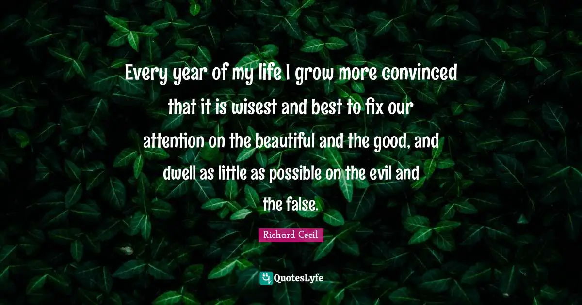 Richard Cecil Quotes: "Every year of my life I grow more convinced that it is wisest and best to fix our attention on the beautiful and the good, and dwell as little as possible on the evil and the false."