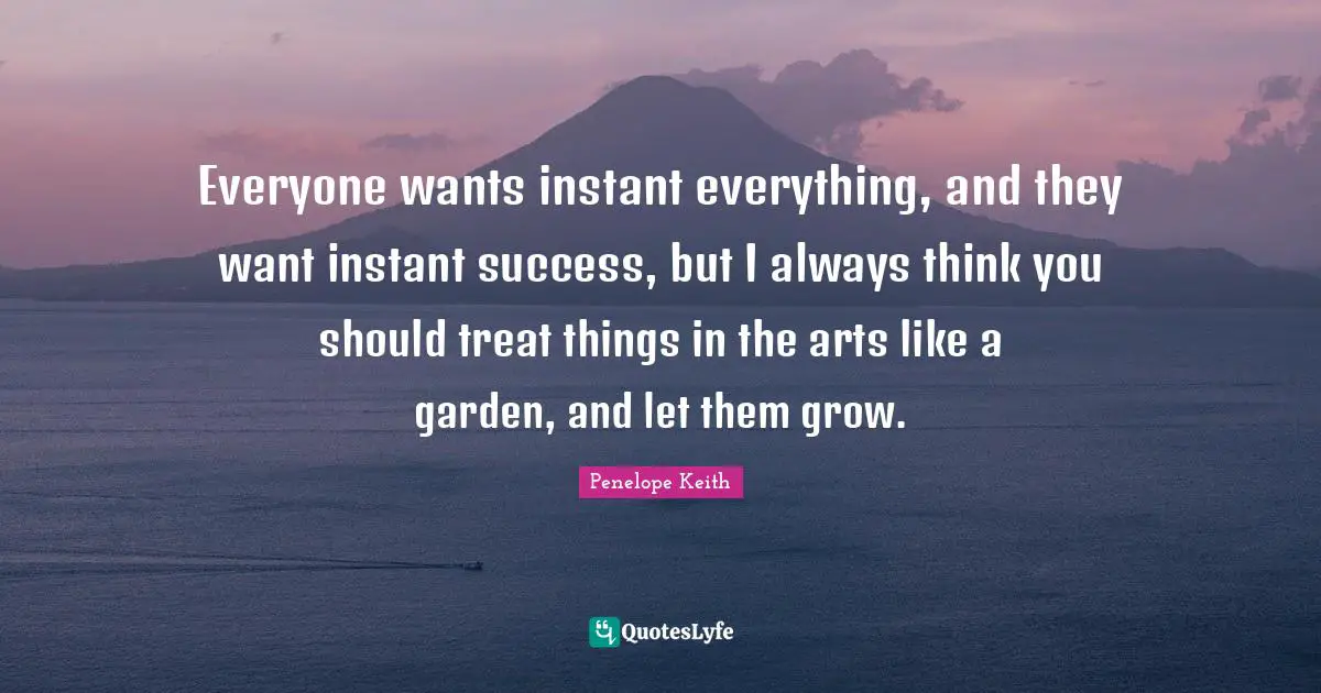 Everyone wants instant everything, and they want instant success, but I always think you should treat things in the arts like a garden, and let them grow.