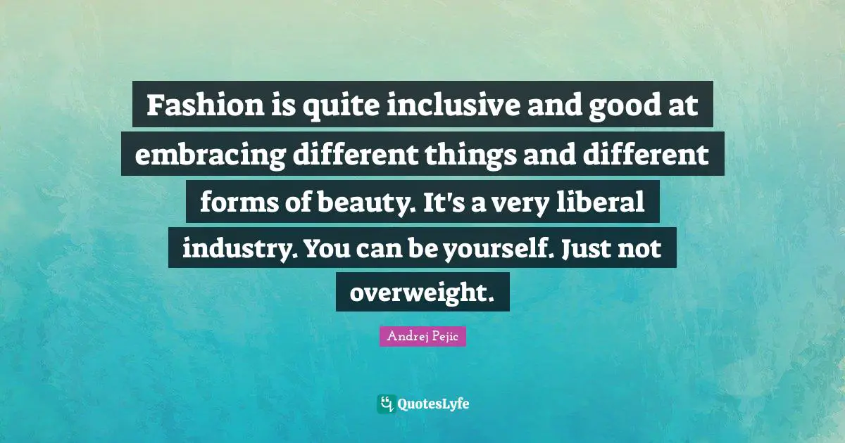 Fashion is quite inclusive and good at embracing different things and different forms of beauty. It's a very liberal industry. You can be yourself. Just not overweight.