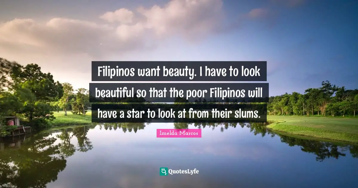Filipinos want beauty. I have to look beautiful so that the poor Filipinos will have a star to look at from their slums.