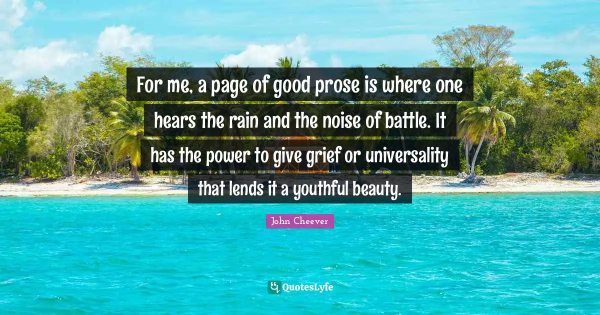 For me, a page of good prose is where one hears the rain and the noise of battle. It has the power to give grief or universality that lends it a youthful beauty.