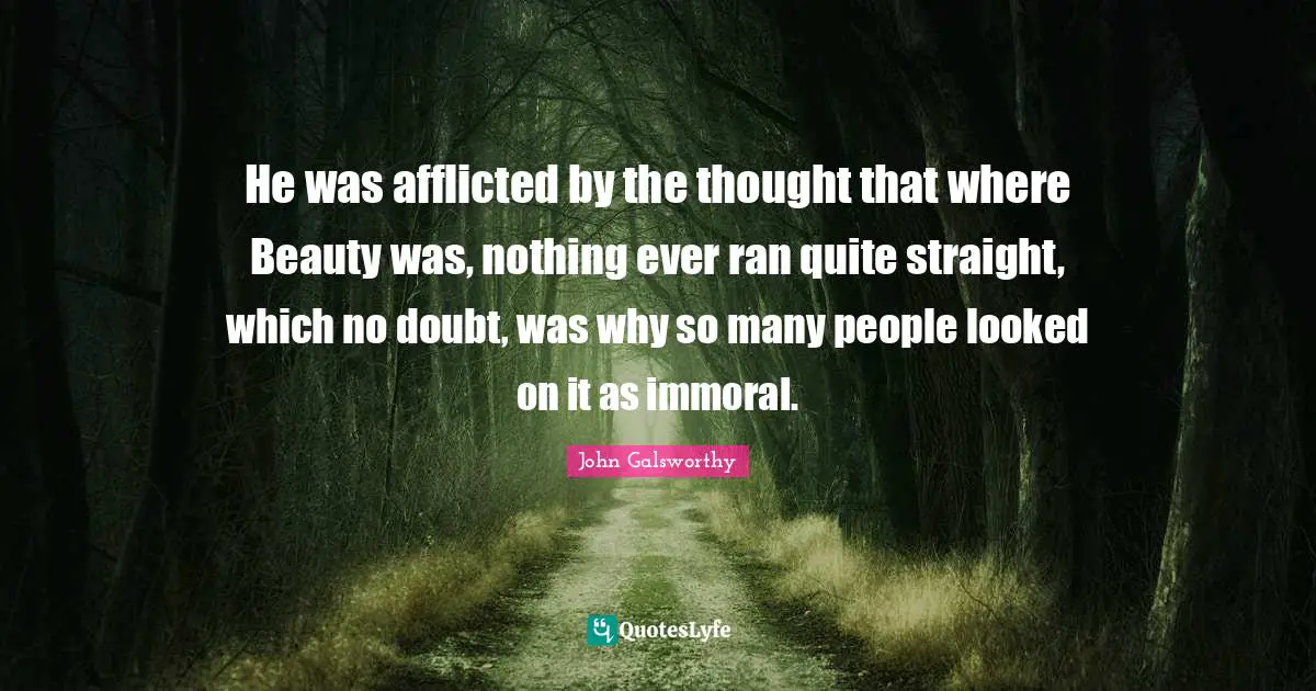 John Galsworthy Quotes: "He was afflicted by the thought that where Beauty was, nothing ever ran quite straight, which no doubt, was why so many people looked on it as immoral."