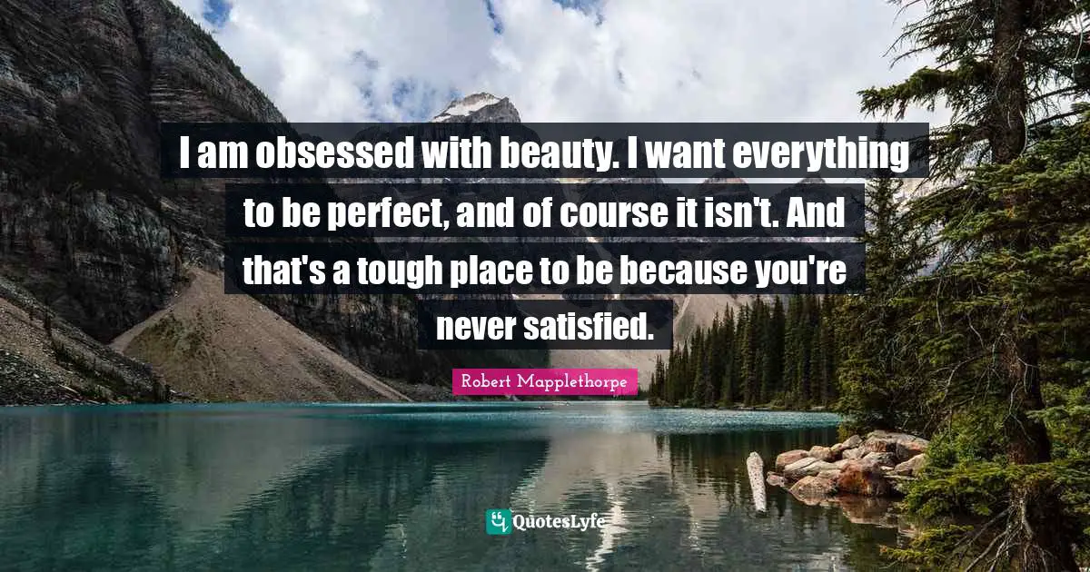 I am obsessed with beauty. I want everything to be perfect, and of course it isn't. And that's a tough place to be because you're never satisfied.