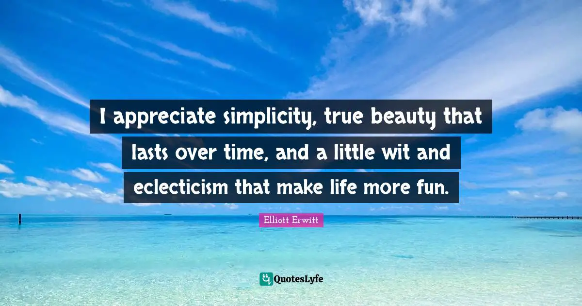 I appreciate simplicity, true beauty that lasts over time, and a little wit and eclecticism that make life more fun.
