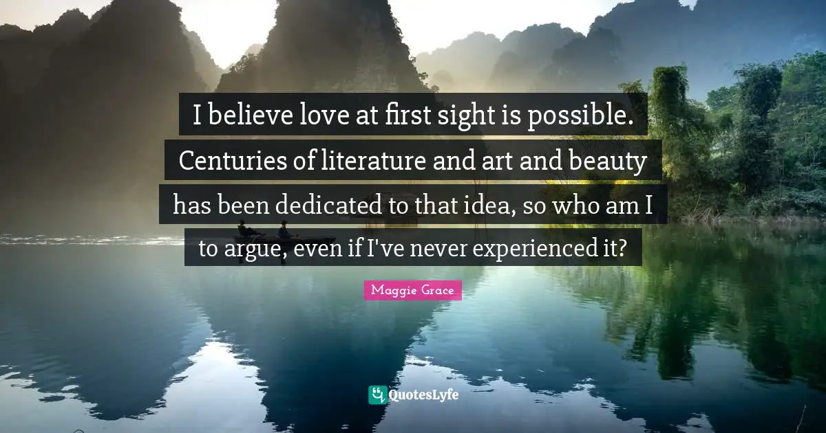 I believe love at first sight is possible. Centuries of literature and art and beauty has been dedicated to that idea, so who am I to argue, even if I've never experienced it?