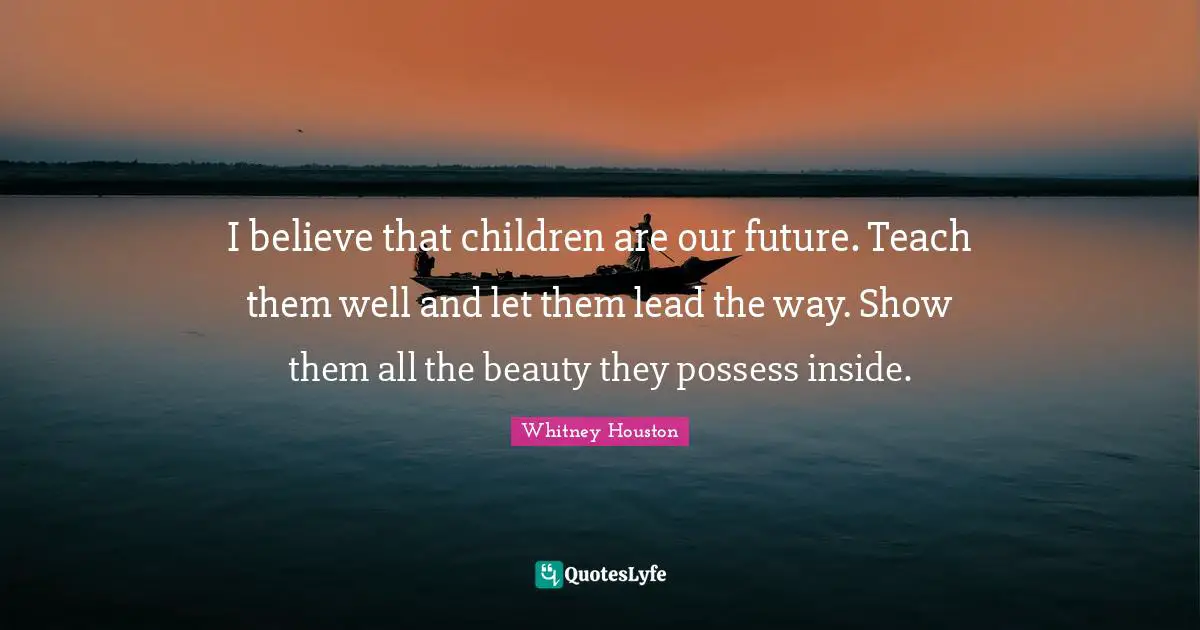 I believe that children are our future. Teach them well and let them lead the way. Show them all the beauty they possess inside.