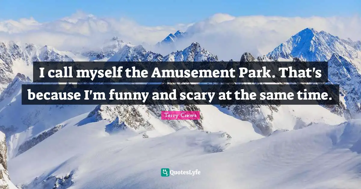 I call myself the Amusement Park. That's because I'm funny and scary at the same time.