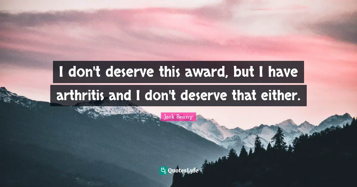 I don't deserve this award, but I have arthritis and I don't deserve that either.