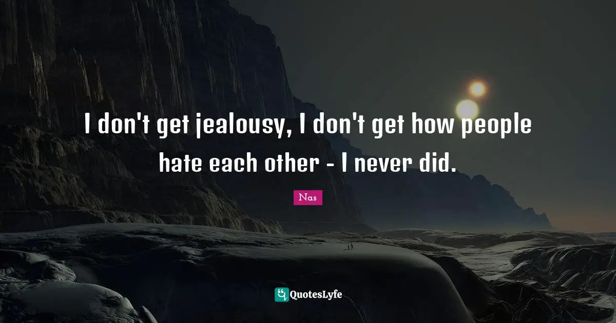 I don't get jealousy, I don't get how people hate each other - I never did.