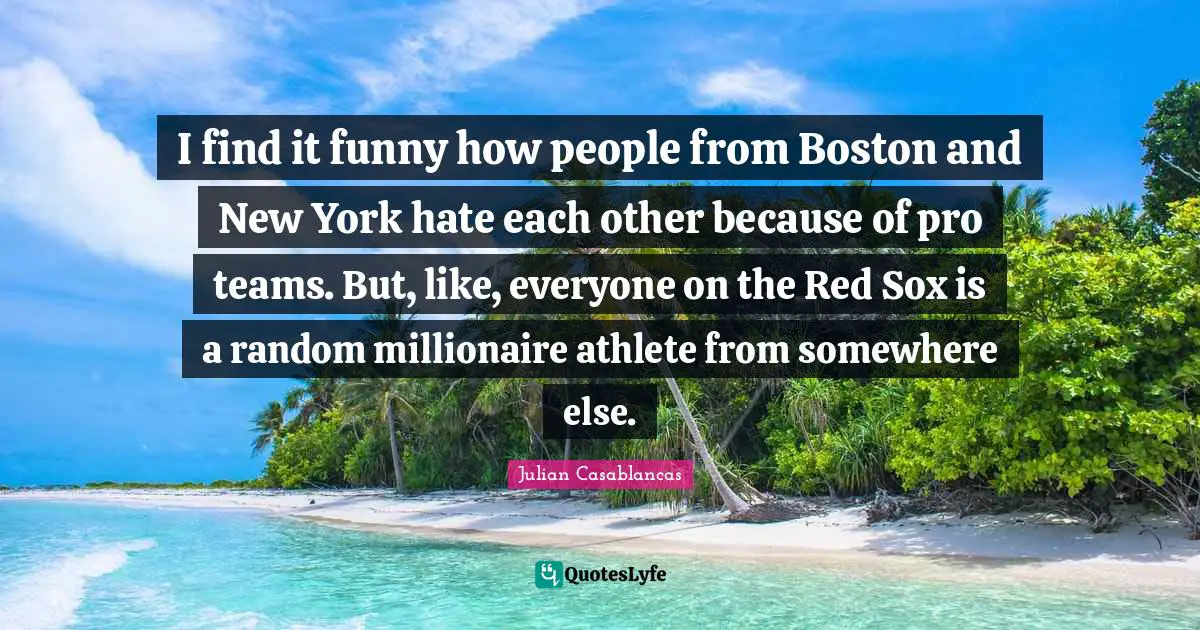 I find it funny how people from Boston and New York hate each other because of pro teams. But, like, everyone on the Red Sox is a random millionaire athlete from somewhere else.