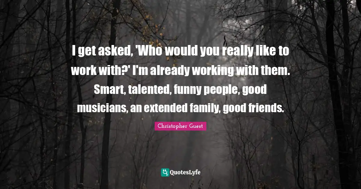 I get asked, 'Who would you really like to work with?' I'm already working with them. Smart, talented, funny people, good musicians, an extended family, good friends.