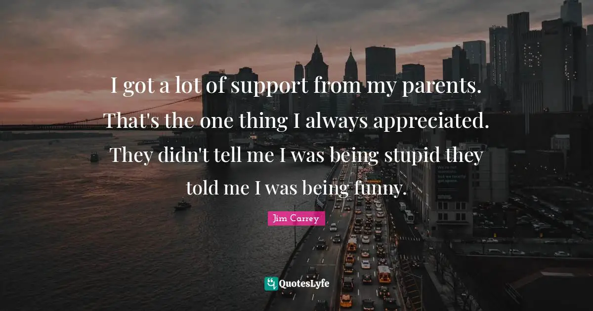 I got a lot of support from my parents. That's the one thing I always appreciated. They didn't tell me I was being stupid they told me I was being funny.