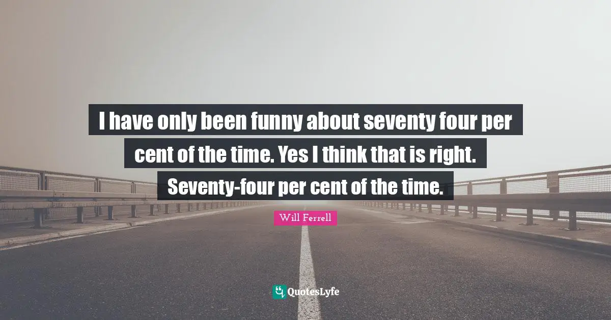 I have only been funny about seventy four per cent of the time. Yes I think that is right. Seventy-four per cent of the time.