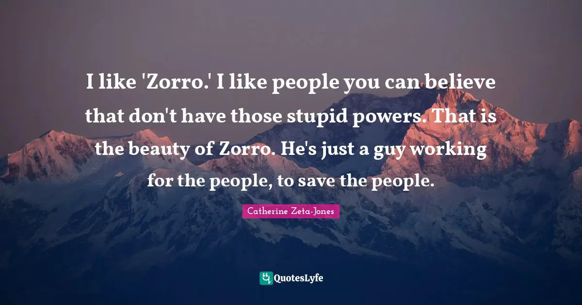 Catherine Zeta-Jones Quotes: "I like 'Zorro.' I like people you can believe that don't have those stupid powers. That is the beauty of Zorro. He's just a guy working for the people, to save the people."