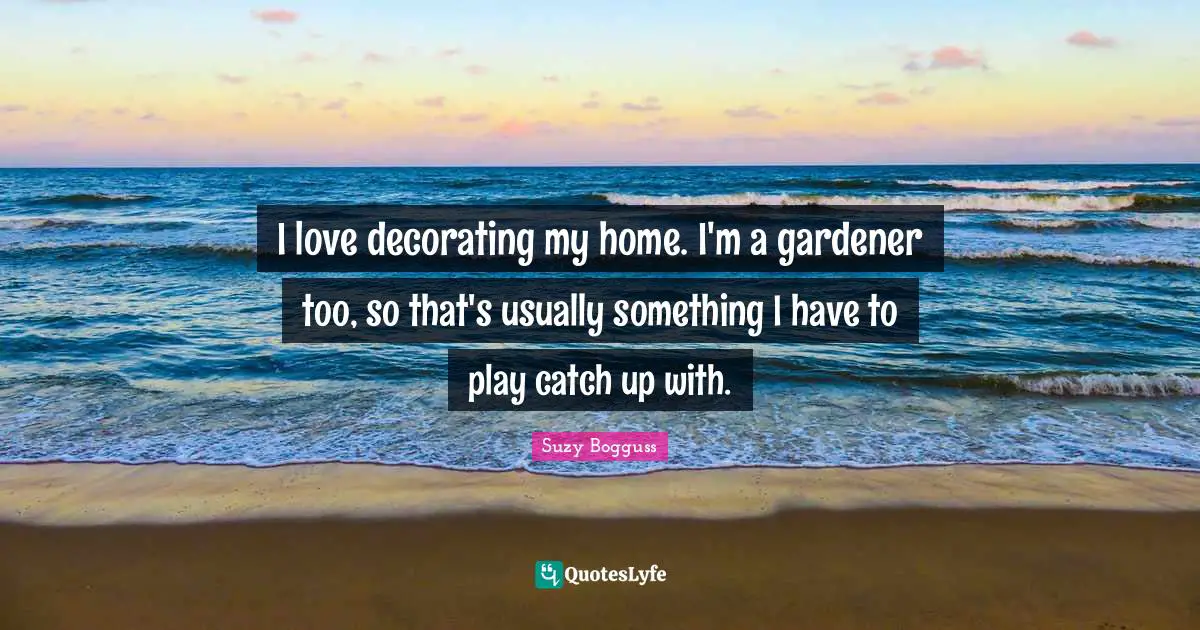 I love decorating my home. I'm a gardener too, so that's usually something I have to play catch up with.