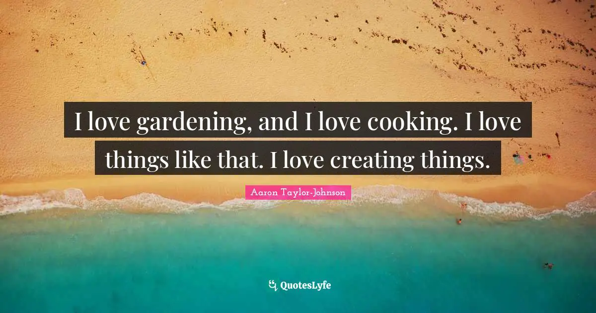 I love gardening, and I love cooking. I love things like that. I love creating things.