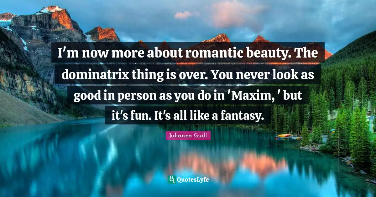 I'm now more about romantic beauty. The dominatrix thing is over. You never look as good in person as you do in 'Maxim, ' but it's fun. It's all like a fantasy.