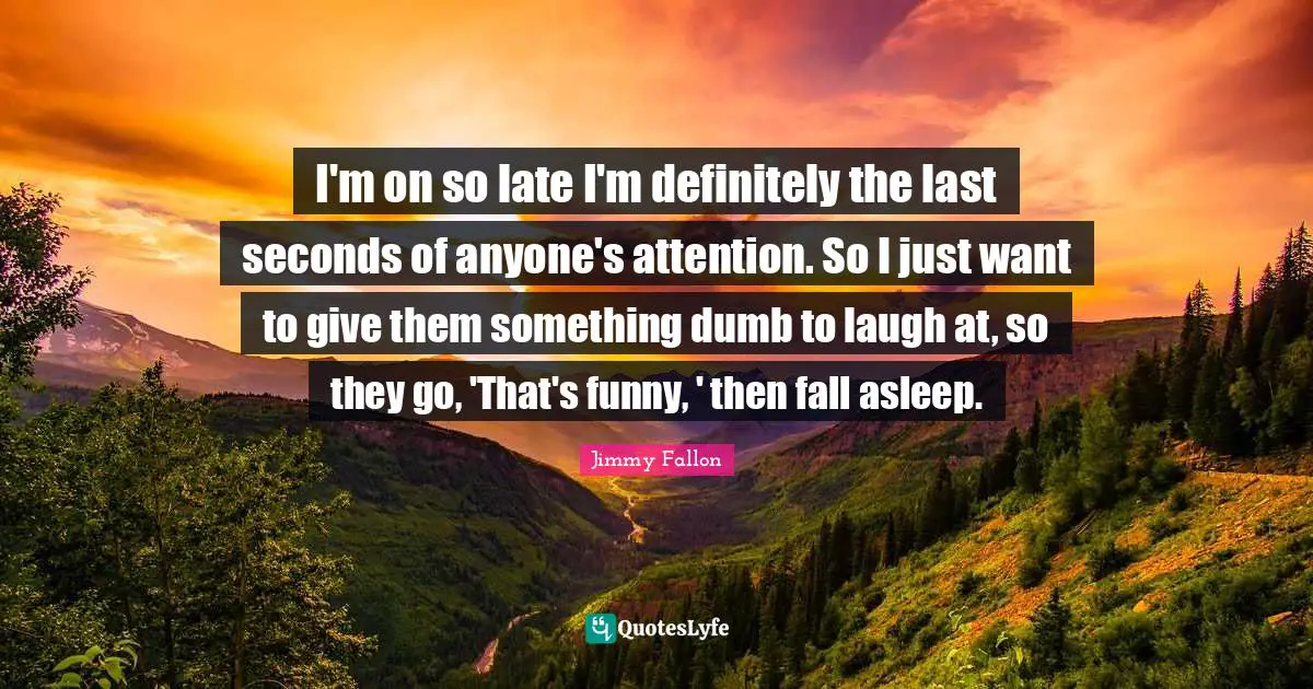 I'm on so late I'm definitely the last seconds of anyone's attention. So I just want to give them something dumb to laugh at, so they go, 'That's funny, ' then fall asleep.