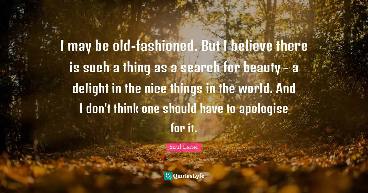 Saul Leiter Quotes: "I may be old-fashioned. But I believe there is such a thing as a search for beauty - a delight in the nice things in the world. And I don't think one should have to apologise for it."