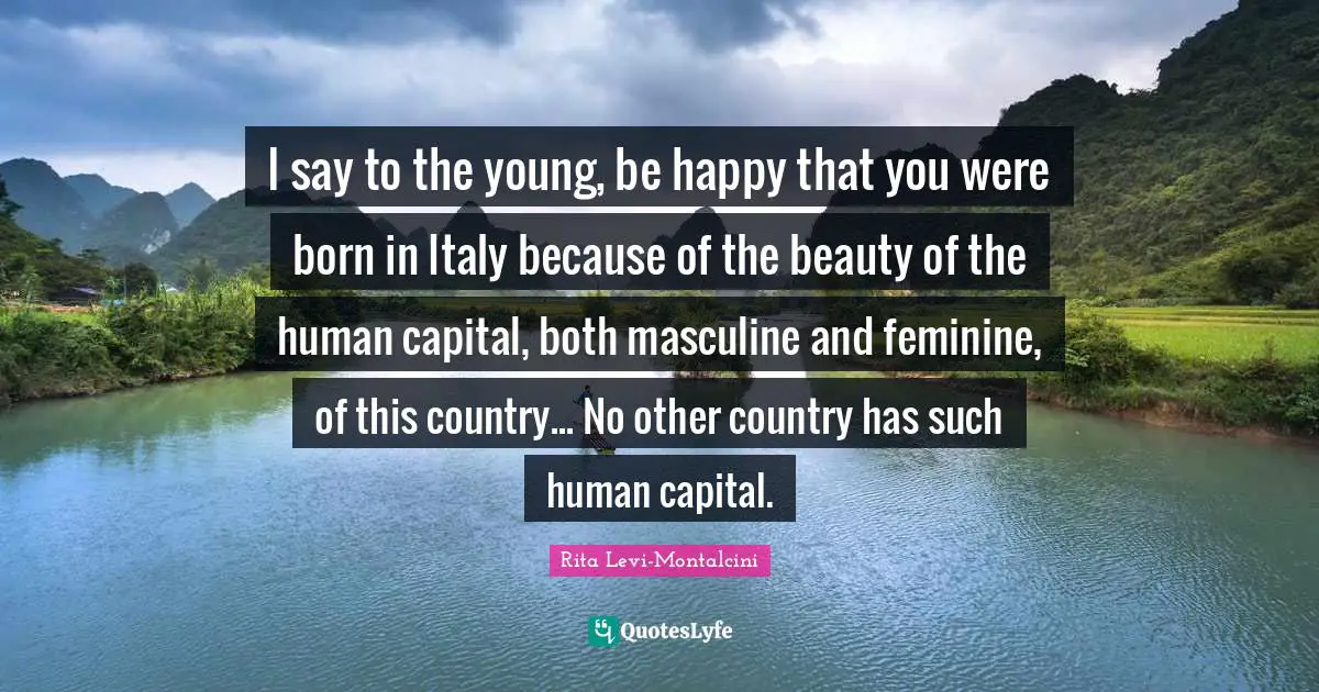 Rita Levi-Montalcini Quotes: "I say to the young, be happy that you were born in Italy because of the beauty of the human capital, both masculine and feminine, of this country... No other country has such human capital."