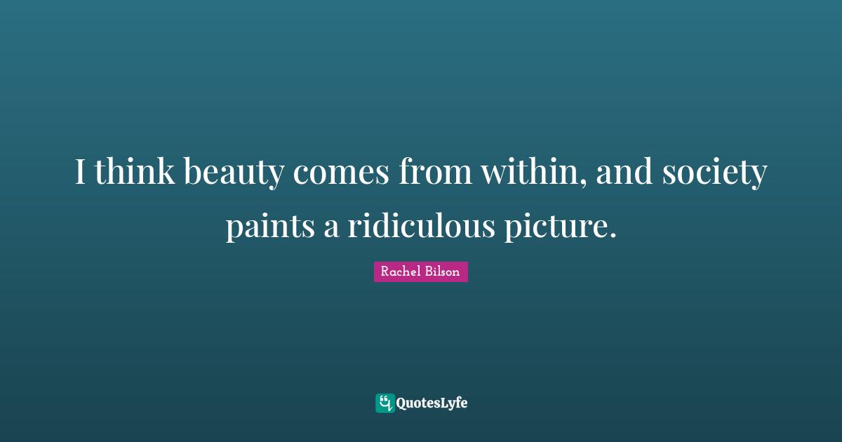 I think beauty comes from within, and society paints a ridiculous picture.
