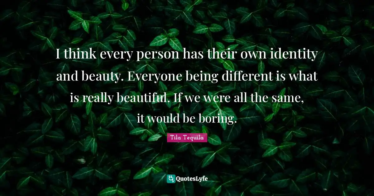 I think every person has their own identity and beauty. Everyone being different is what is really beautiful. If we were all the same, it would be boring.