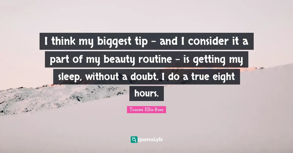 I think my biggest tip - and I consider it a part of my beauty routine - is getting my sleep, without a doubt. I do a true eight hours.