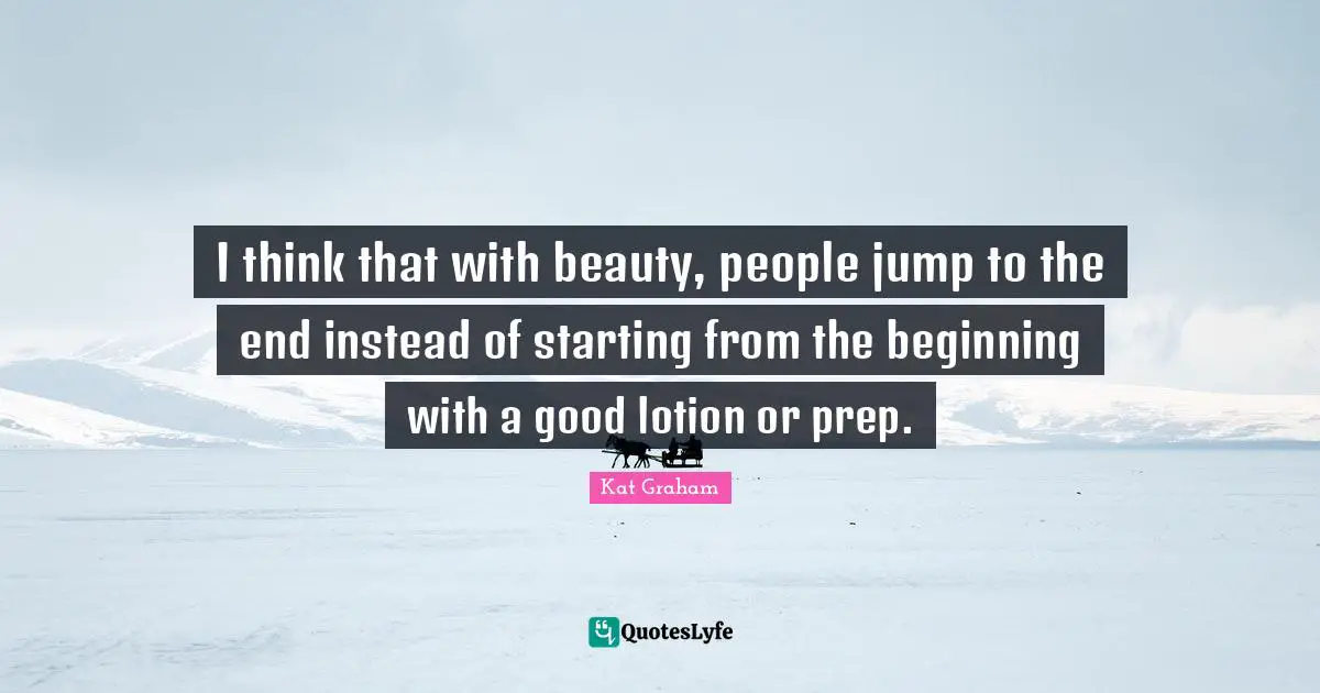I think that with beauty, people jump to the end instead of starting from the beginning with a good lotion or prep.