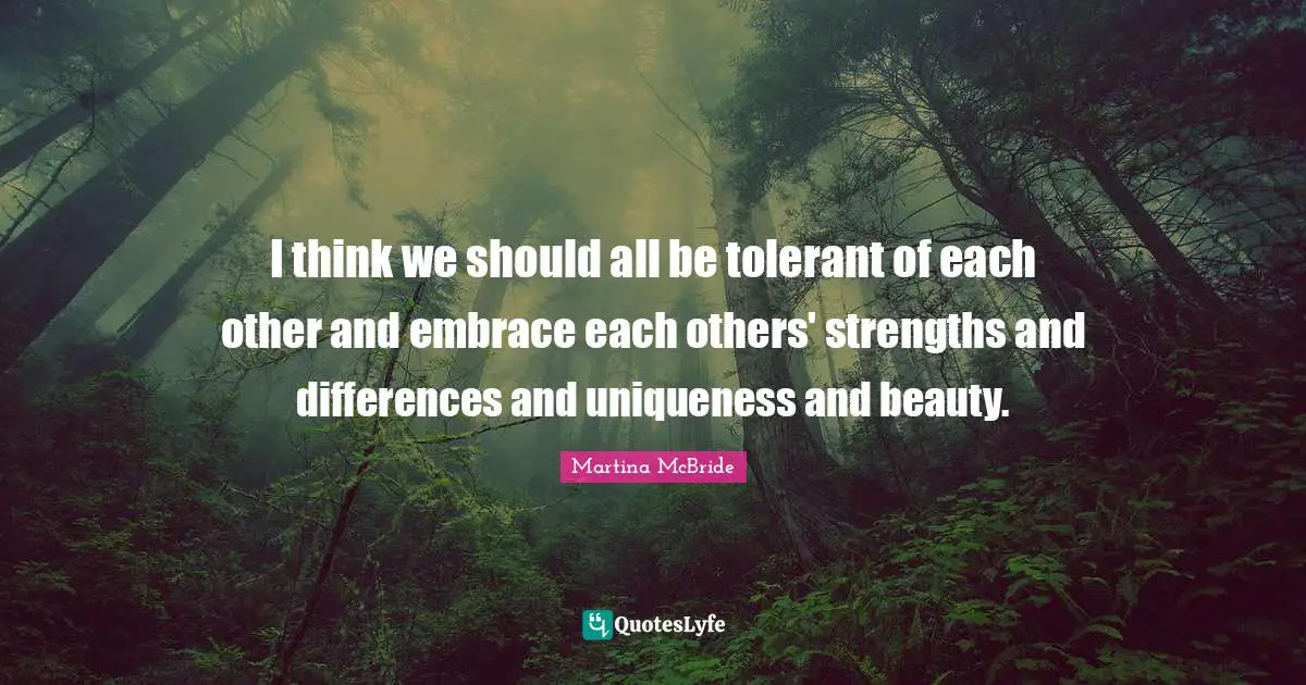 I think we should all be tolerant of each other and embrace each others' strengths and differences and uniqueness and beauty.