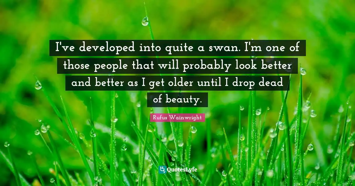I've developed into quite a swan. I'm one of those people that will probably look better and better as I get older until I drop dead of beauty.