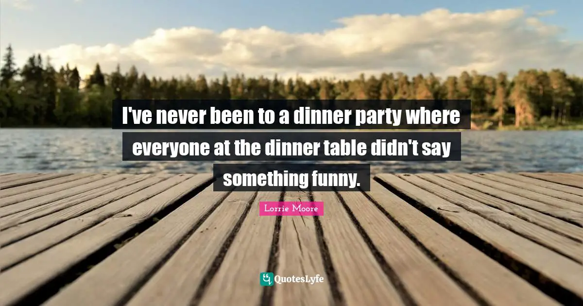 I've never been to a dinner party where everyone at the dinner table didn't say something funny.
