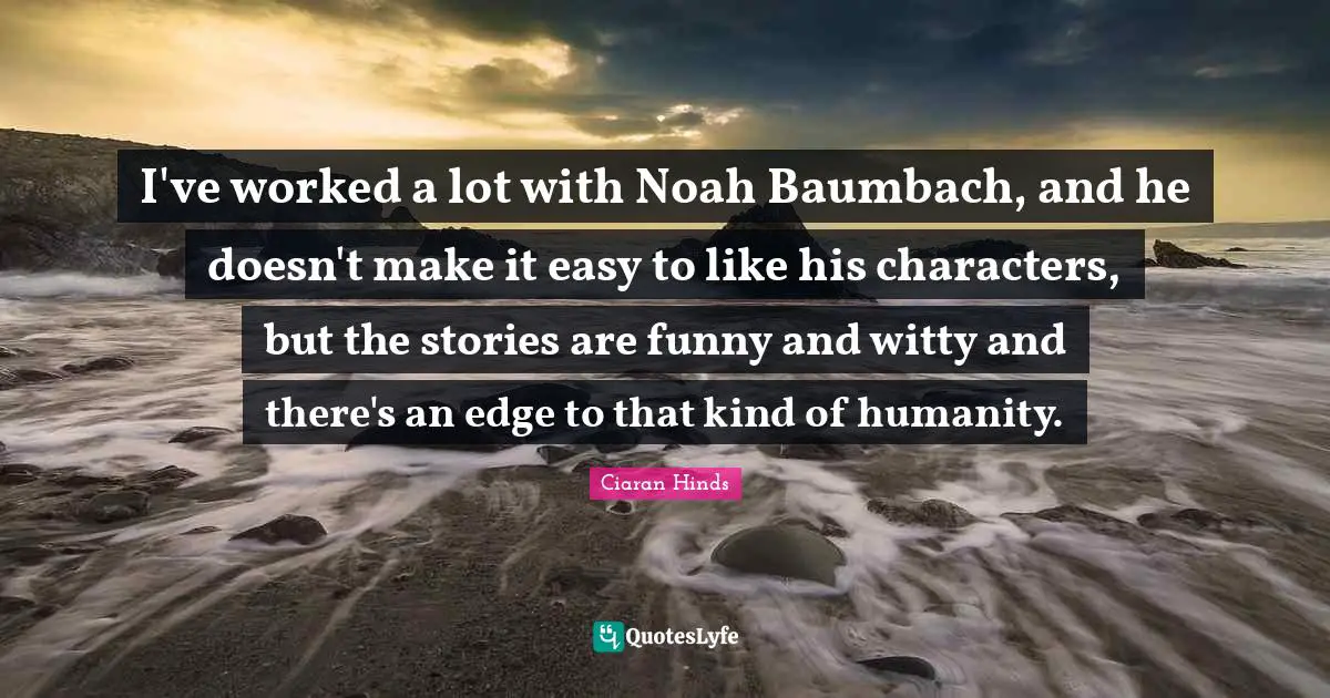 I've worked a lot with Noah Baumbach, and he doesn't make it easy to like his characters, but the stories are funny and witty and there's an edge to that kind of humanity.