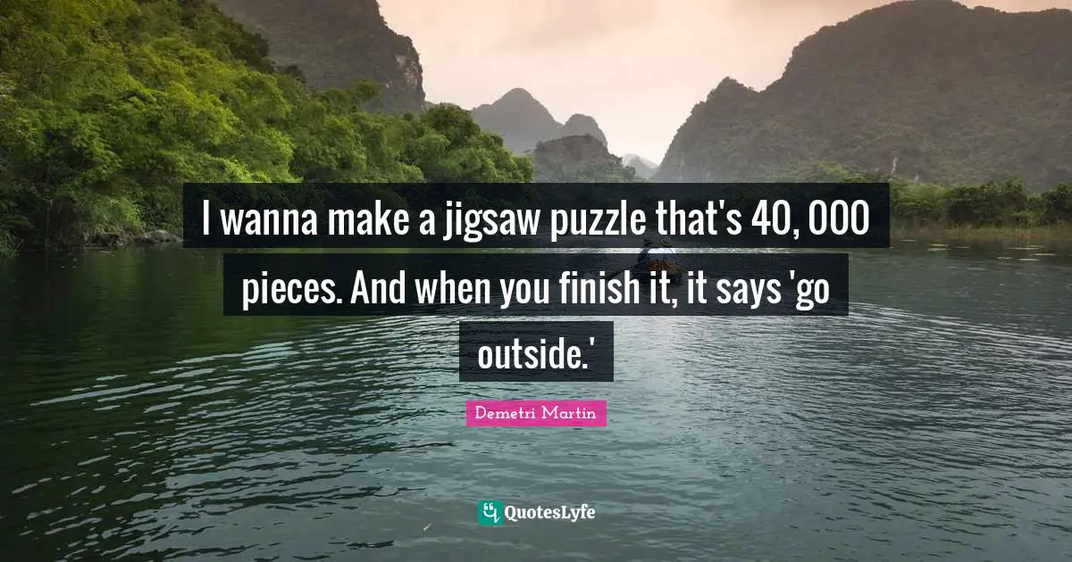 I wanna make a jigsaw puzzle that's 40, 000 pieces. And when you finish it, it says 'go outside.'