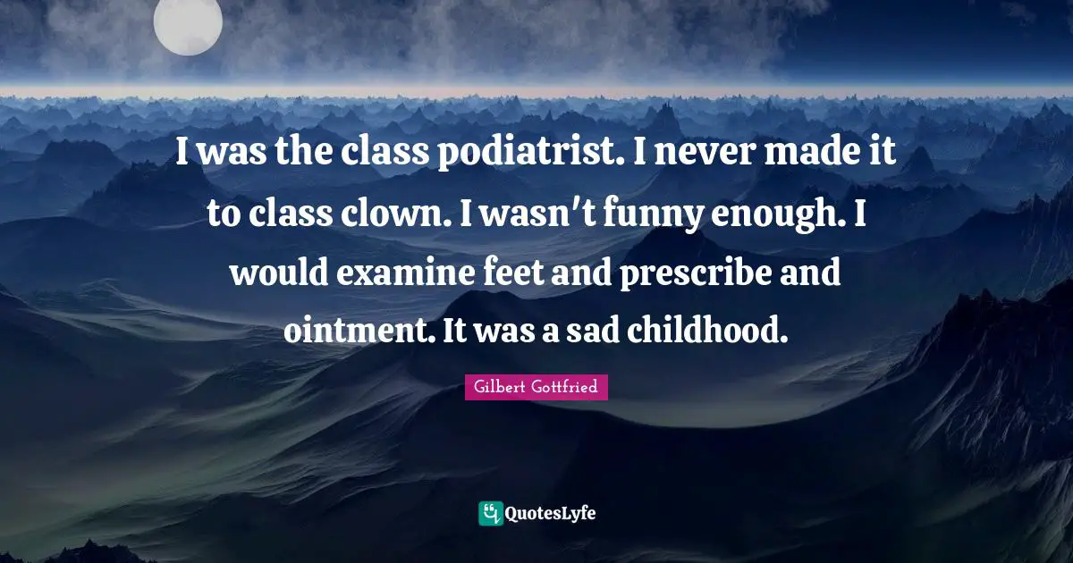 I was the class podiatrist. I never made it to class clown. I wasn't funny enough. I would examine feet and prescribe and ointment. It was a sad childhood.