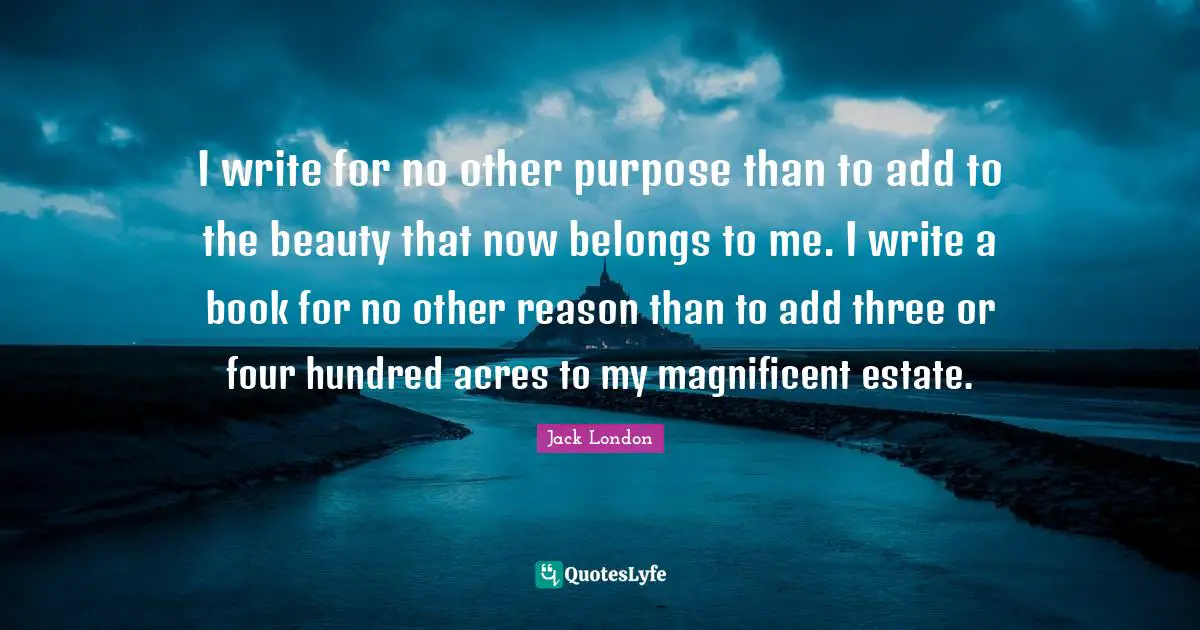 I write for no other purpose than to add to the beauty that now belongs to me. I write a book for no other reason than to add three or four hundred acres to my magnificent estate.