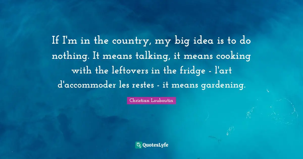 If I'm in the country, my big idea is to do nothing. It means talking, it means cooking with the leftovers in the fridge - l'art d'accommoder les restes - it means gardening.