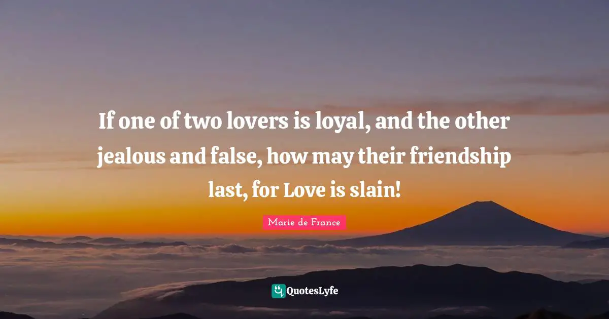 If one of two lovers is loyal, and the other jealous and false, how may their friendship last, for Love is slain!