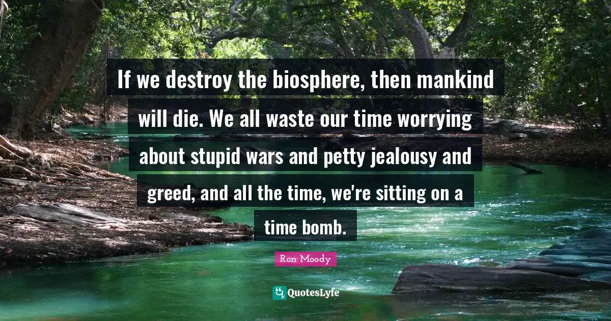 If we destroy the biosphere, then mankind will die. We all waste our time worrying about stupid wars and petty jealousy and greed, and all the time, we're sitting on a time bomb.