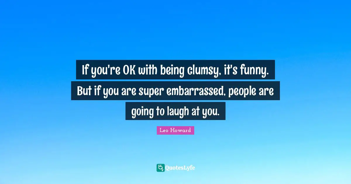 If you're OK with being clumsy, it's funny. But if you are super embarrassed, people are going to laugh at you.