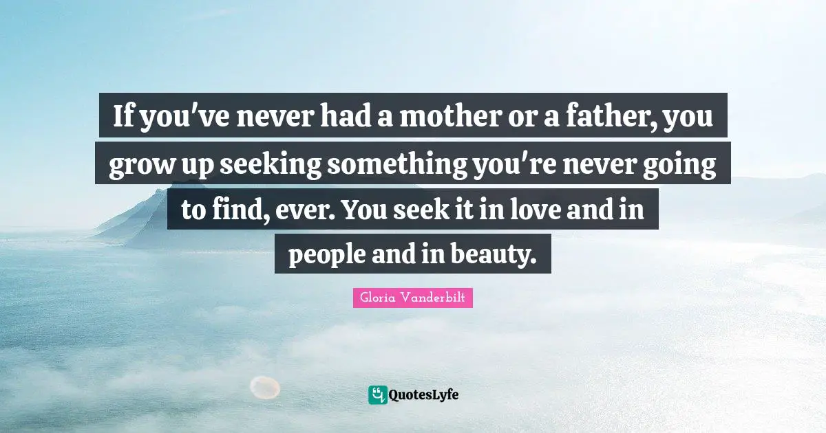 If you've never had a mother or a father, you grow up seeking something you're never going to find, ever. You seek it in love and in people and in beauty.