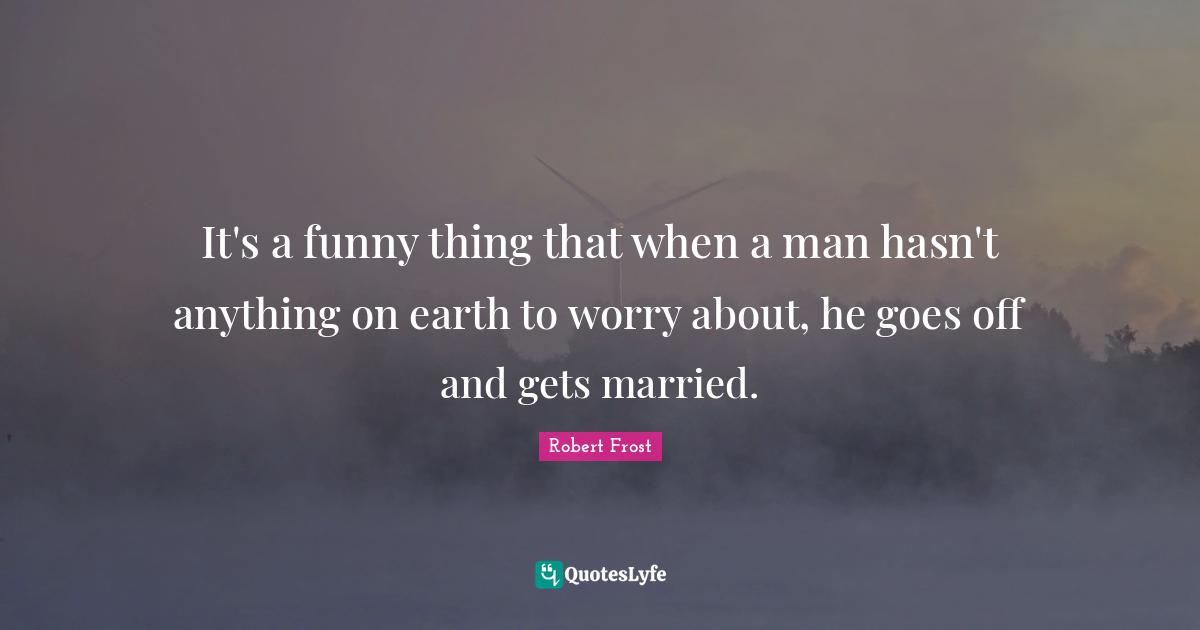 Robert Frost Quotes: "It's a funny thing that when a man hasn't anything on earth to worry about, he goes off and gets married."