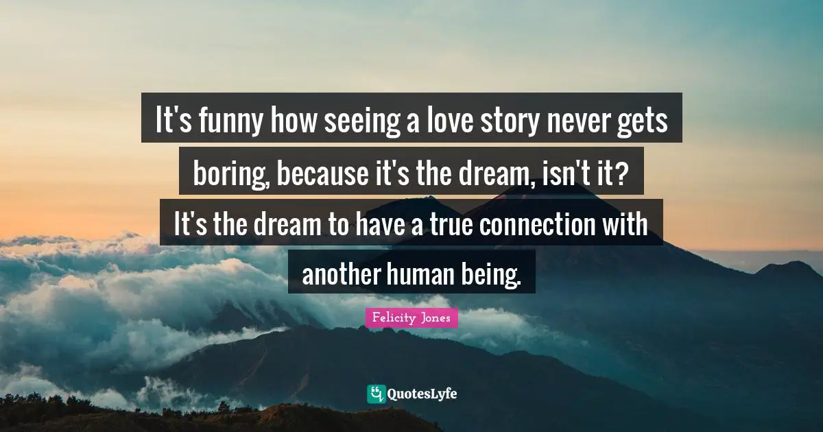 It's funny how seeing a love story never gets boring, because it's the dream, isn't it? It's the dream to have a true connection with another human being.