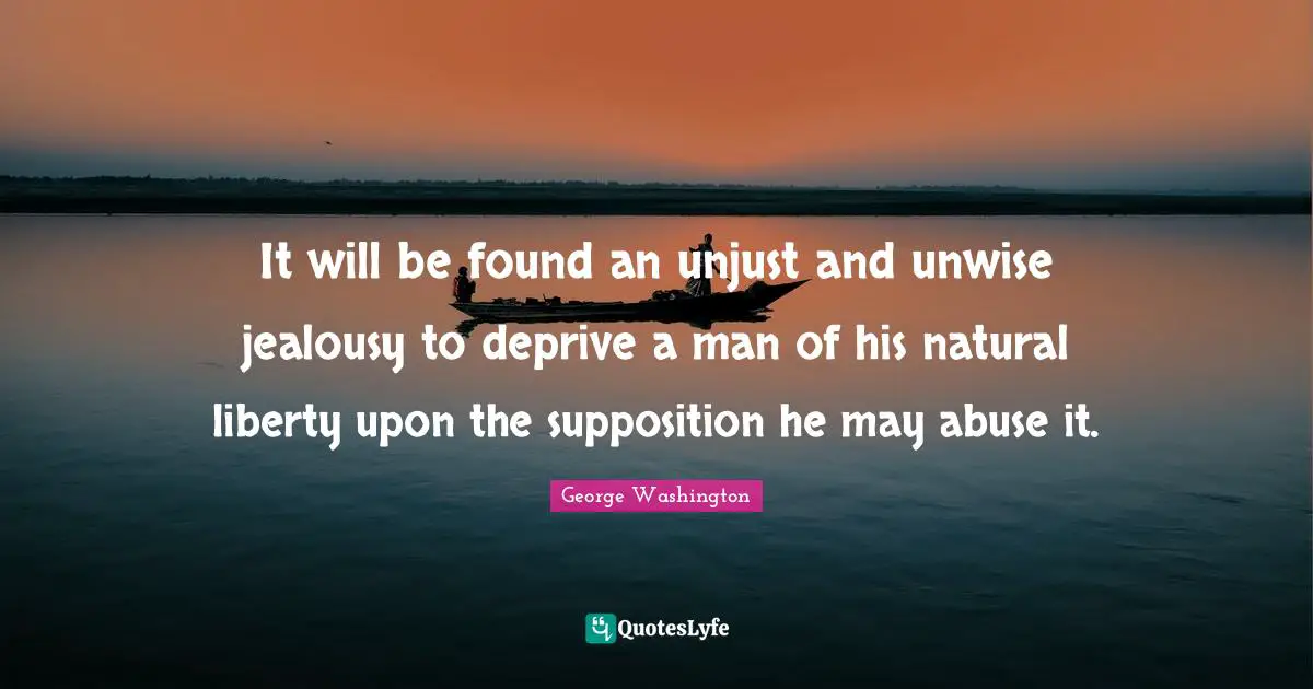 It will be found an unjust and unwise jealousy to deprive a man of his natural liberty upon the supposition he may abuse it.