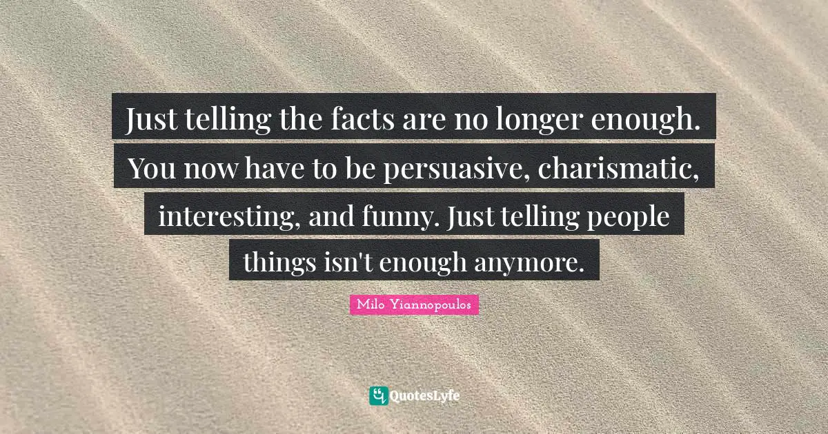 Just telling the facts are no longer enough. You now have to be persuasive, charismatic, interesting, and funny. Just telling people things isn't enough anymore.