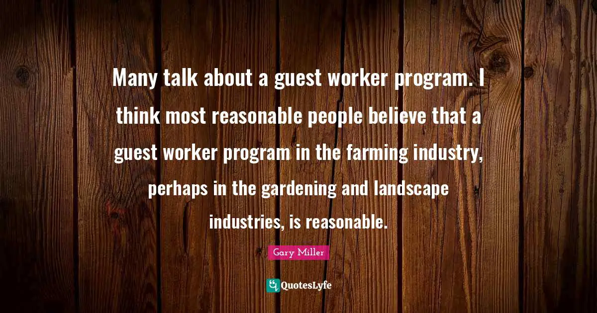 Many talk about a guest worker program. I think most reasonable people believe that a guest worker program in the farming industry, perhaps in the gardening and landscape industries, is reasonable.