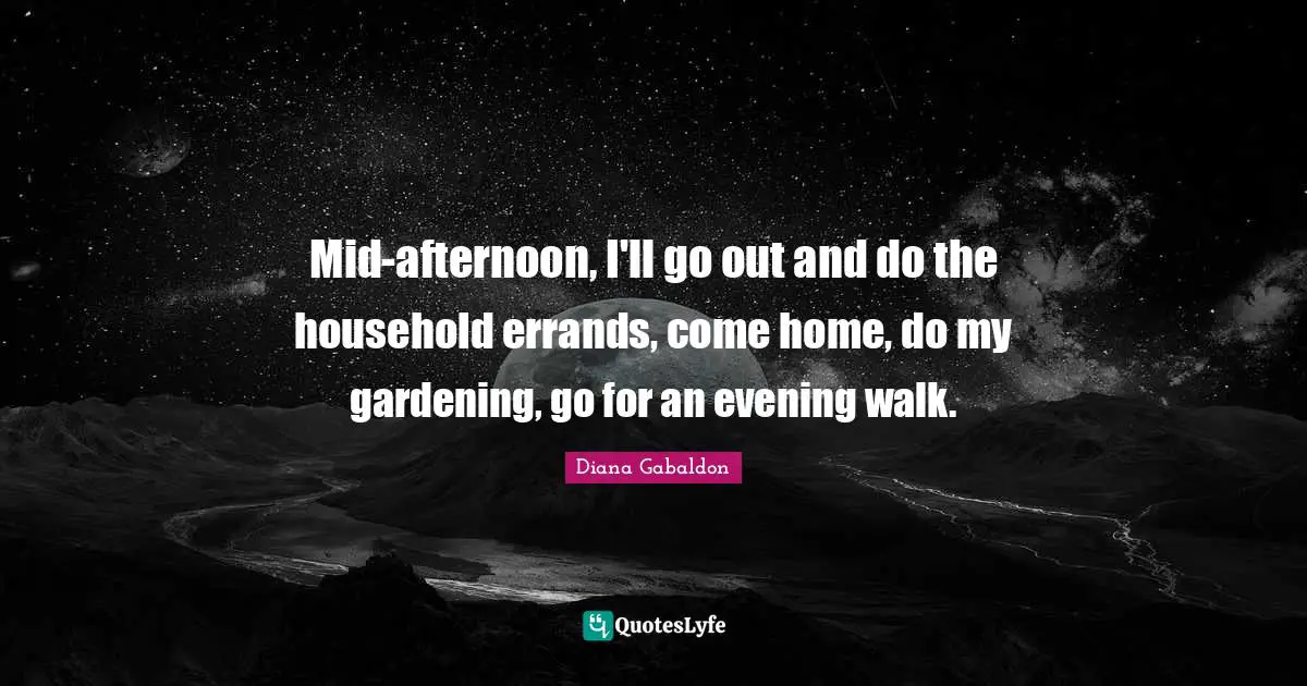 Mid-afternoon, I'll go out and do the household errands, come home, do my gardening, go for an evening walk.