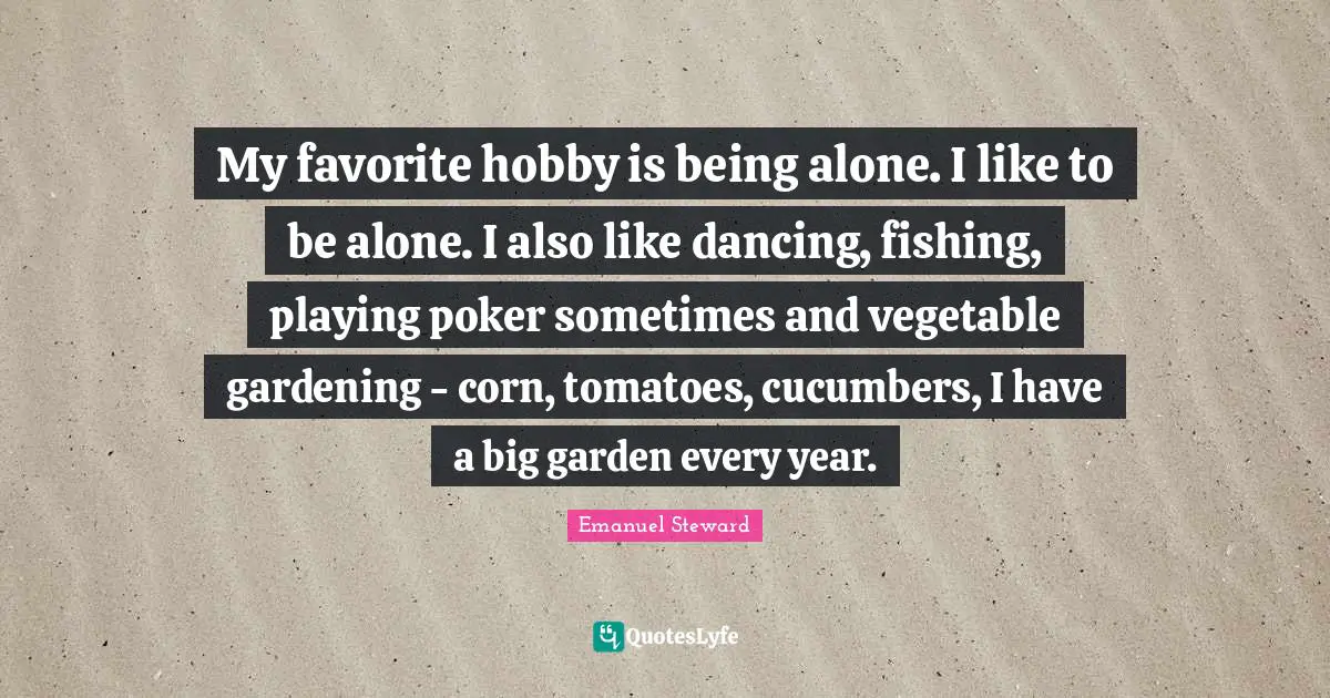 My favorite hobby is being alone. I like to be alone. I also like dancing, fishing, playing poker sometimes and vegetable gardening - corn, tomatoes, cucumbers, I have a big garden every year.