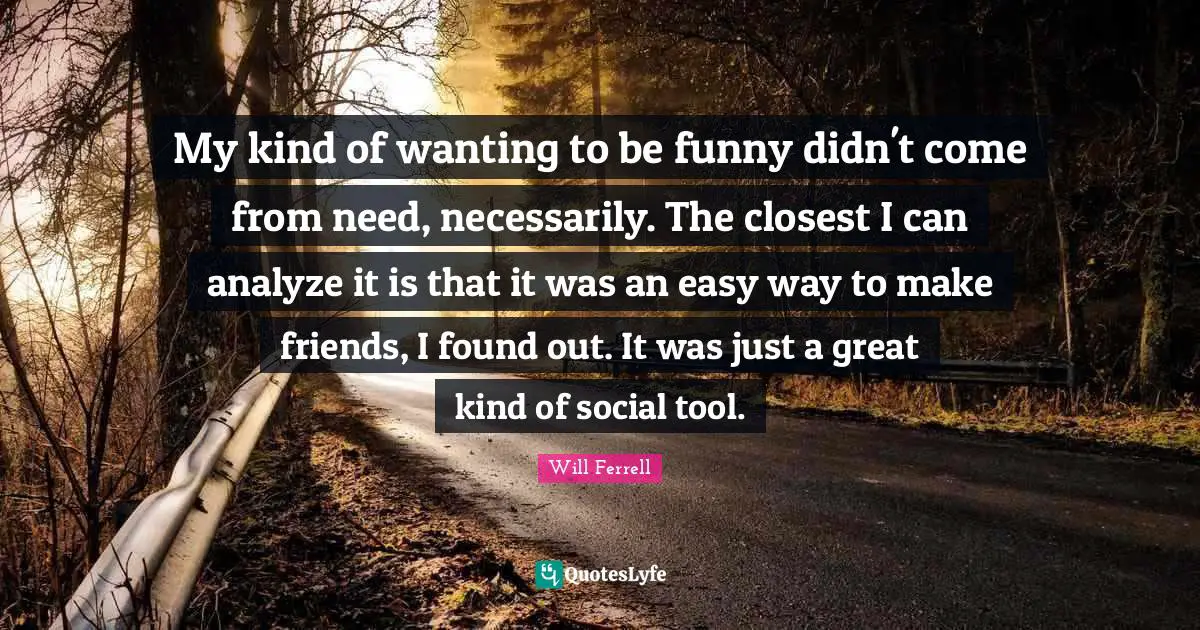 My kind of wanting to be funny didn't come from need, necessarily. The closest I can analyze it is that it was an easy way to make friends, I found out. It was just a great kind of social tool.